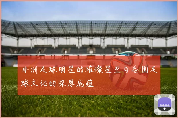 非洲足球明星的璀璨星空与各国足球文化的深厚底蕴