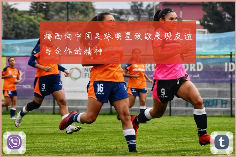 梅西向中国足球明星致敬展现友谊与合作的精神