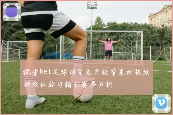 探索bet足球明星豪华版带来的极致游戏体验与精彩赛事分析
