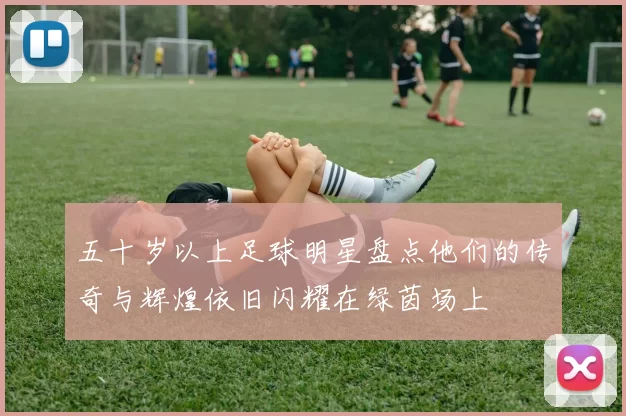 五十岁以上足球明星盘点他们的传奇与辉煌依旧闪耀在绿茵场上